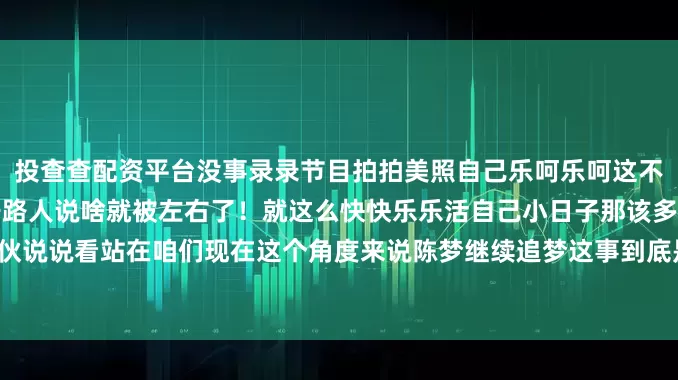 投查查配资平台没事录录节目拍拍美照自己乐呵乐呵这不就很好嘛何必让那些不相干路人说啥就被左右了！就这么快快乐乐活自己小日子那该多让人羡慕你们大家伙说说看站在咱们现在这个角度来说陈梦继续追梦这事到底是行还是不行？感觉有意思就给点个赞分享分享！