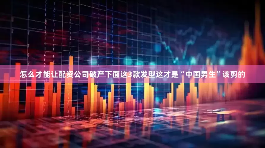 怎么才能让配资公司破产下面这3款发型这才是“中国男生”该剪的