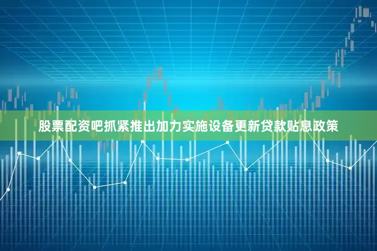 股票配资吧抓紧推出加力实施设备更新贷款贴息政策