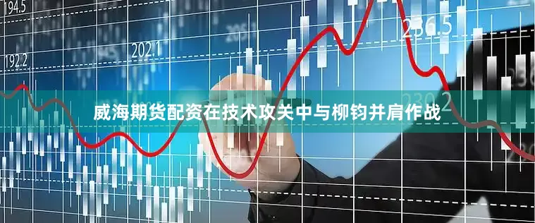 威海期货配资在技术攻关中与柳钧并肩作战