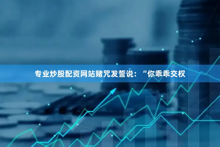 专业炒股配资网站赌咒发誓说：“你乖乖交权