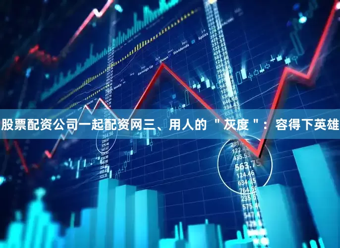股票配资公司一起配资网三、用人的 ＂灰度＂：容得下英雄