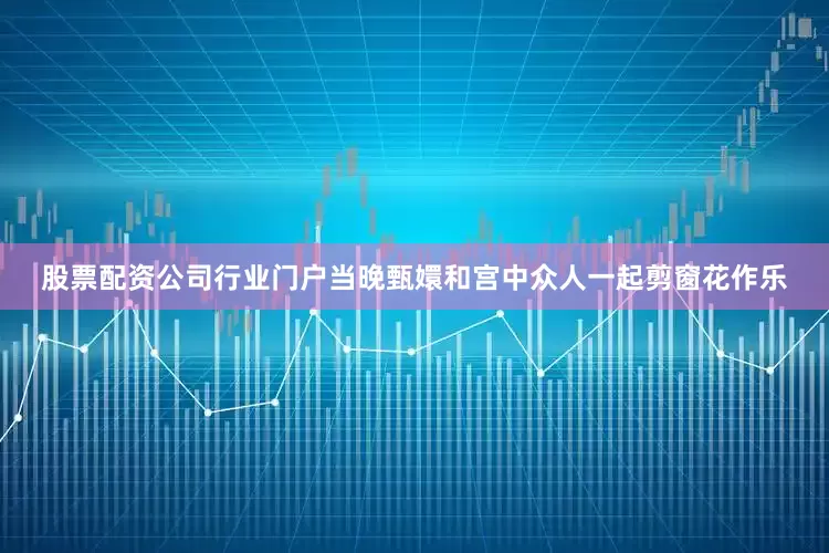 股票配资公司行业门户当晚甄嬛和宫中众人一起剪窗花作乐