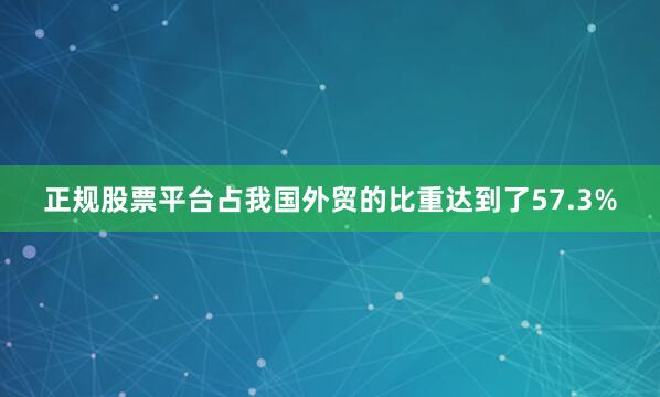 正规股票平台占我国外贸的比重达到了57.3%