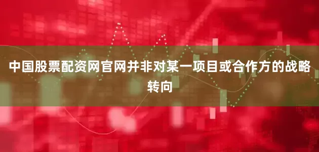 中国股票配资网官网并非对某一项目或合作方的战略转向