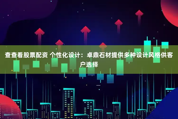 查查看股票配资 个性化设计：卓鼎石材提供多种设计风格供客户选择