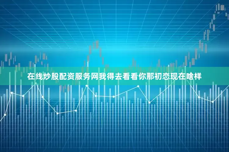 在线炒股配资服务网我得去看看你那初恋现在啥样