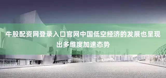 牛股配资网登录入口官网中国低空经济的发展也呈现出多维度加速态势