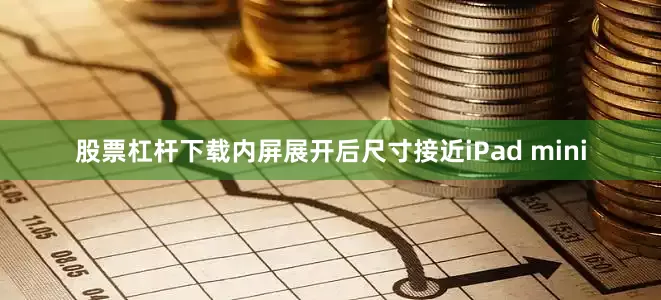 股票杠杆下载内屏展开后尺寸接近iPad mini