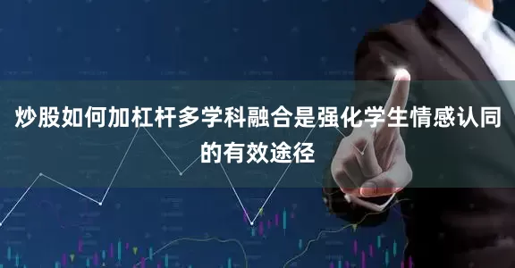 炒股如何加杠杆多学科融合是强化学生情感认同的有效途径