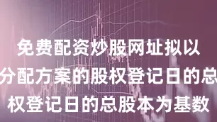 免费配资炒股网址拟以实施利润分配方案的股权登记日的总股本为基数