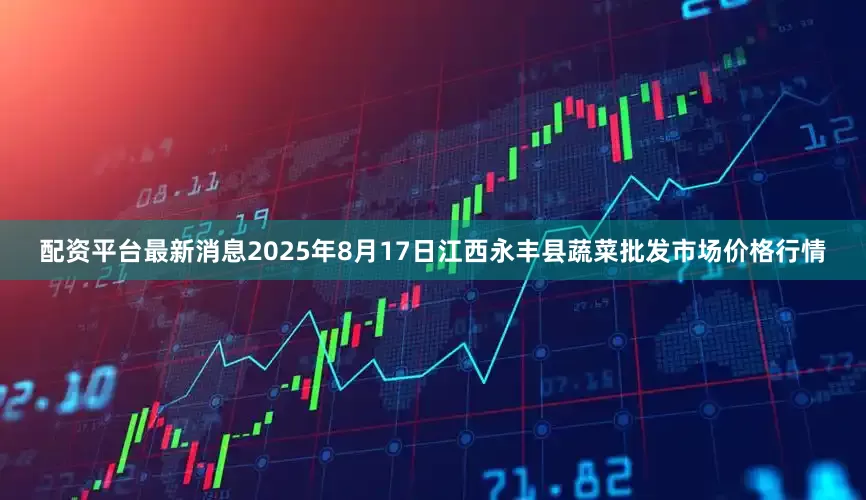 配资平台最新消息2025年8月17日江西永丰县蔬菜批发市场价格行情
