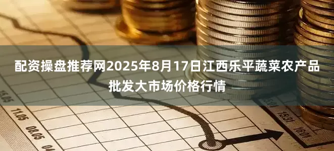 配资操盘推荐网2025年8月17日江西乐平蔬菜农产品批发大市场价格行情