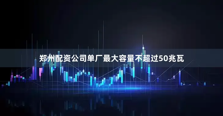 郑州配资公司单厂最大容量不超过50兆瓦