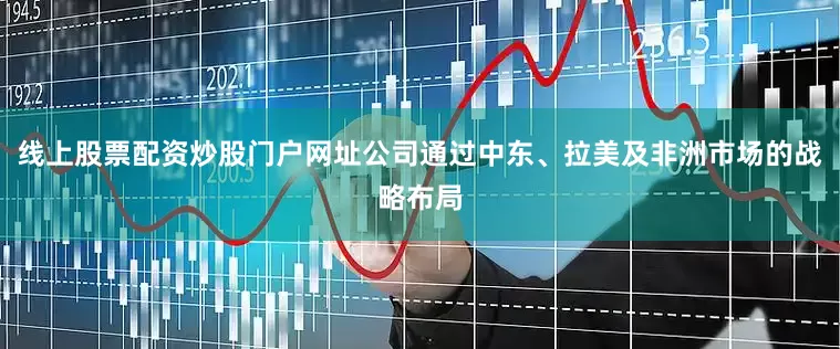 线上股票配资炒股门户网址公司通过中东、拉美及非洲市场的战略布局