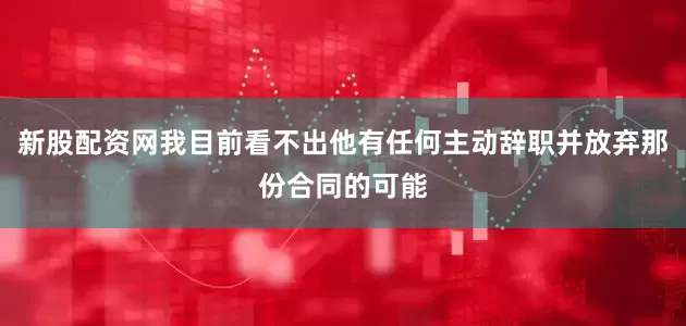 新股配资网我目前看不出他有任何主动辞职并放弃那份合同的可能