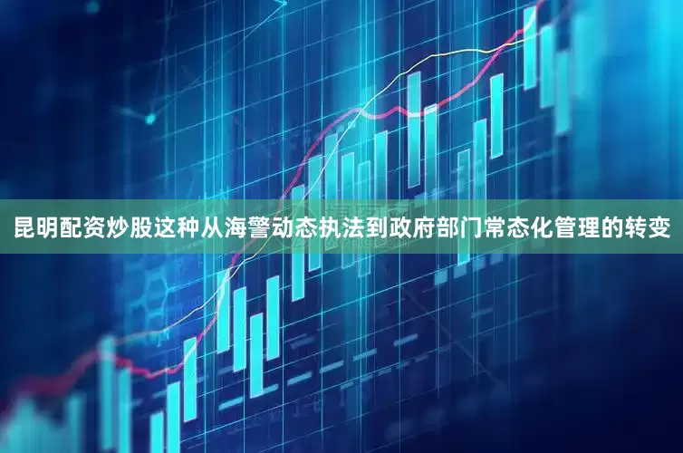 昆明配资炒股这种从海警动态执法到政府部门常态化管理的转变